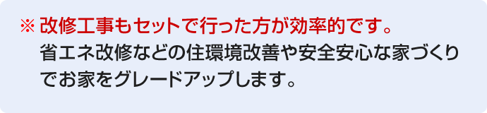 ※改修工事もセットで行った方が効率的です。省エネ改修などの住環境改善や安全安心な家づくりでお家をグレードアップします。